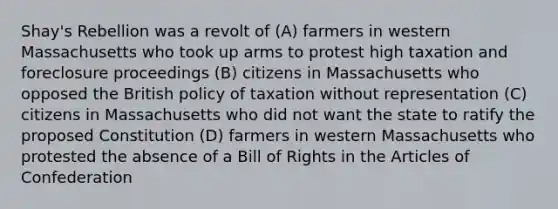 Shay's Rebellion was a revolt of (A) farmers in western Massachusetts who took up arms to protest high taxation and foreclosure proceedings (B) citizens in Massachusetts who opposed the British policy of taxation without representation (C) citizens in Massachusetts who did not want the state to ratify the proposed Constitution (D) farmers in western Massachusetts who protested the absence of a Bill of Rights in the Articles of Confederation