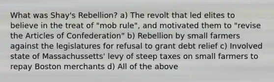 What was Shay's Rebellion? a) The revolt that led elites to believe in the treat of "mob rule", and motivated them to "revise the Articles of Confederation" b) Rebellion by small farmers against the legislatures for refusal to grant debt relief c) Involved state of Massachussetts' levy of steep taxes on small farmers to repay Boston merchants d) All of the above