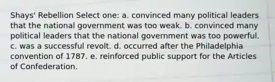 Shays' Rebellion Select one: a. convinced many political leaders that the national government was too weak. b. convinced many political leaders that the national government was too powerful. c. was a successful revolt. d. occurred after the Philadelphia convention of 1787. e. reinforced public support for the Articles of Confederation.