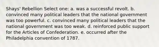 Shays' Rebellion Select one: a. was a successful revolt. b. convinced many political leaders that the national government was too powerful. c. convinced many political leaders that the national government was too weak. d. reinforced public support for <a href='https://www.questionai.com/knowledge/k5NDraRCFC-the-articles-of-confederation' class='anchor-knowledge'>the articles of confederation</a>. e. occurred after the Philadelphia convention of 1787.