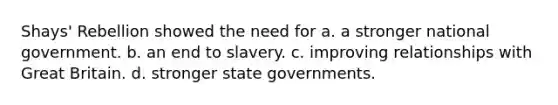 Shays' Rebellion showed the need for a. a stronger national government. b. an end to slavery. c. improving relationships with Great Britain. d. stronger state governments.