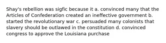 Shay's rebellion was sigfic because it a. convinced many that the Articles of Confederation created an ineffective government b. started the revolutionary war c. persuaded many colonists that slavery should be outlawed in the constitution d. convinced congress to approve the Louisiana purchase