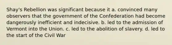 Shay's Rebellion was significant because it a. convinced many observers that the government of the Confederation had become dangerously inefficient and indecisive. b. led to the admission of Vermont into the Union. c. led to the abolition of slavery. d. led to the start of the Civil War