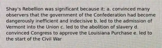 Shay's Rebellion was significant because it: a. convinced many observers that the government of the Confederation had become dangerously inefficient and indecisive b. led to the admission of Vermont into the Union c. led to the abolition of slavery d. convinced Congress to approve the Louisiana Purchase e. led to the start of the Civil War