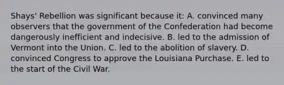 Shays' Rebellion was significant because it: A. convinced many observers that the government of the Confederation had become dangerously inefficient and indecisive. B. led to the admission of Vermont into the Union. C. led to the abolition of slavery. D. convinced Congress to approve the Louisiana Purchase. E. led to the start of the Civil War.