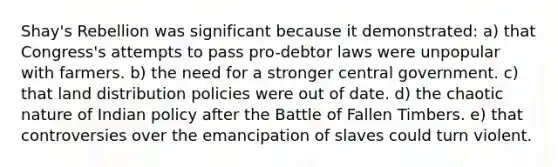 Shay's Rebellion was significant because it demonstrated: a) that Congress's attempts to pass pro-debtor laws were unpopular with farmers. b) the need for a stronger central government. c) that land distribution policies were out of date. d) the chaotic nature of Indian policy after the Battle of Fallen Timbers. e) that controversies over the emancipation of slaves could turn violent.