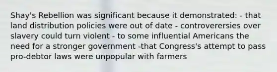 Shay's Rebellion was significant because it demonstrated: - that land distribution policies were out of date - controverersies over slavery could turn violent - to some influential Americans the need for a stronger government -that Congress's attempt to pass pro-debtor laws were unpopular with farmers