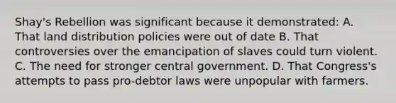 Shay's Rebellion was significant because it demonstrated: A. That land distribution policies were out of date B. That controversies over the emancipation of slaves could turn violent. C. The need for stronger central government. D. That Congress's attempts to pass pro-debtor laws were unpopular with farmers.