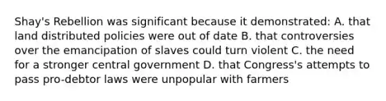 Shay's Rebellion was significant because it demonstrated: A. that land distributed policies were out of date B. that controversies over the emancipation of slaves could turn violent C. the need for a stronger central government D. that Congress's attempts to pass pro-debtor laws were unpopular with farmers