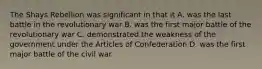 The Shays Rebellion was significant in that it A. was the last battle in the revolutionary war B. was the first major battle of the revolutionary war C. demonstrated the weakness of the government under the Articles of Confederation D. was the first major battle of the civil war