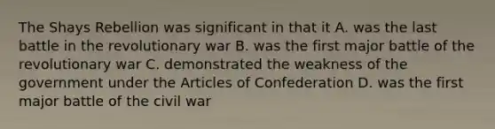 The Shays Rebellion was significant in that it A. was the last battle in the revolutionary war B. was the first major battle of the revolutionary war C. demonstrated the weakness of the government under <a href='https://www.questionai.com/knowledge/k5NDraRCFC-the-articles-of-confederation' class='anchor-knowledge'>the articles of confederation</a> D. was the first major battle of the civil war