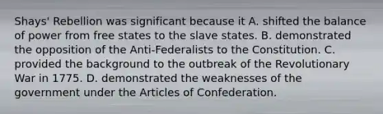 Shays' Rebellion was significant because it A. shifted the balance of power from free states to the slave states. B. demonstrated the opposition of the Anti-Federalists to the Constitution. C. provided the background to the outbreak of the Revolutionary War in 1775. D. demonstrated the weaknesses of the government under <a href='https://www.questionai.com/knowledge/k5NDraRCFC-the-articles-of-confederation' class='anchor-knowledge'>the articles of confederation</a>.