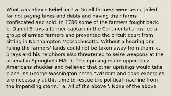 What was Shay's Rebellion? a. Small farmers were being jailed for not paying taxes and debts and having their farms confiscated and sold. In 1786 some of the farmers fought back. b. Daniel Shays a former captain in the Continental army led a group of armed farmers and prevented the circuit court from sitting in Northampton Massachusetts. Without a hearing and ruling the farmers' lands could not be taken away from them. c. Shays and his neighbors also threatened to seize weapons at the arsenal in Springfield MA. d. This uprising made upper-class Americans shudder and believed that other uprisings would take place. As George Washington noted "Wisdom and good examples are necessary at this time to rescue the political machine from the impending storm." e. All of the above f. None of the above