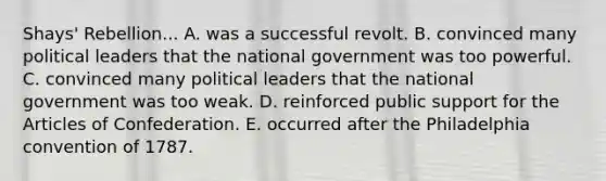 Shays' Rebellion... A. was a successful revolt. B. convinced many political leaders that the national government was too powerful. C. convinced many political leaders that the national government was too weak. D. reinforced public support for the Articles of Confederation. E. occurred after the Philadelphia convention of 1787.