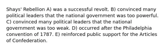 Shays' Rebellion A) was a successful revolt. B) convinced many political leaders that the national government was too powerful. C) convinced many political leaders that the national government was too weak. D) occurred after the Philadelphia convention of 1787. E) reinforced public support for the Articles of Confederation.