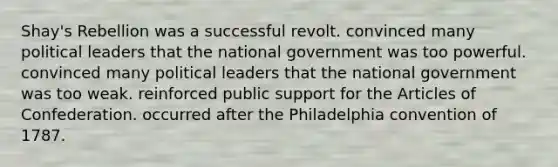 Shay's Rebellion was a successful revolt. convinced many political leaders that the national government was too powerful. convinced many political leaders that the national government was too weak. reinforced public support for the Articles of Confederation. occurred after the Philadelphia convention of 1787.