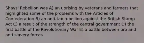 Shays' Rebellion was A) an uprising by veterans and farmers that highlighted some of the problems with the Articles of Confederation B) an anti-tax rebellion against the British Stamp Act C) a result of the strength of the central government D) the first battle of the Revolutionary War E) a battle between pro and anti slavery forces