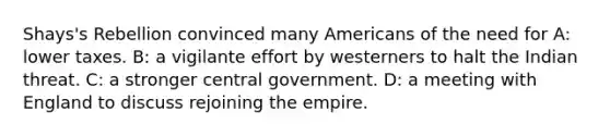 Shays's Rebellion convinced many Americans of the need for A: lower taxes. B: a vigilante effort by westerners to halt the Indian threat. C: a stronger central government. D: a meeting with England to discuss rejoining the empire.