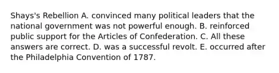 Shays's Rebellion A. convinced many political leaders that the national government was not powerful enough. B. reinforced public support for the Articles of Confederation. C. All these answers are correct. D. was a successful revolt. E. occurred after the Philadelphia Convention of 1787.