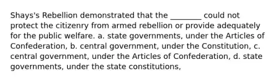 Shays's Rebellion demonstrated that the ________ could not protect the citizenry from armed rebellion or provide adequately for the public welfare. a. state governments, under the Articles of Confederation, b. central government, under the Constitution, c. central government, under the Articles of Confederation, d. state governments, under the state constitutions,