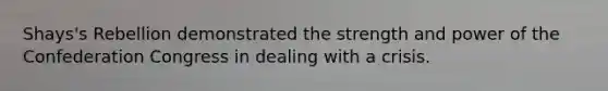 Shays's Rebellion demonstrated the strength and power of the Confederation Congress in dealing with a crisis.
