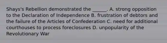 Shays's Rebellion demonstrated the ______. A. strong opposition to the Declaration of Independence B. frustration of debtors and the failure of the Articles of Confederation C. need for additional courthouses to process foreclosures D. unpopularity of the Revolutionary War