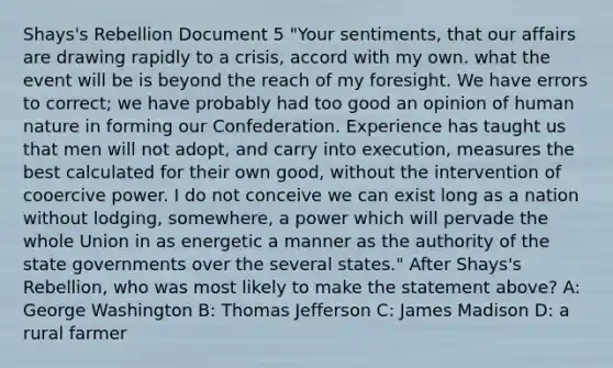 Shays's Rebellion Document 5 "Your sentiments, that our affairs are drawing rapidly to a crisis, accord with my own. what the event will be is beyond the reach of my foresight. We have errors to correct; we have probably had too good an opinion of human nature in forming our Confederation. Experience has taught us that men will not adopt, and carry into execution, measures the best calculated for their own good, without the intervention of cooercive power. I do not conceive we can exist long as a nation without lodging, somewhere, a power which will pervade the whole Union in as energetic a manner as the authority of the state governments over the several states." After Shays's Rebellion, who was most likely to make the statement above? A: George Washington B: Thomas Jefferson C: James Madison D: a rural farmer