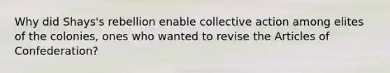 Why did Shays's rebellion enable collective action among elites of the colonies, ones who wanted to revise the Articles of Confederation?