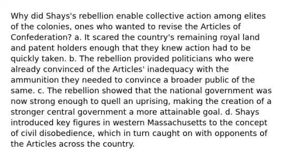 Why did Shays's rebellion enable collective action among elites of the colonies, ones who wanted to revise the Articles of Confederation? a. It scared the country's remaining royal land and patent holders enough that they knew action had to be quickly taken. b. The rebellion provided politicians who were already convinced of the Articles' inadequacy with the ammunition they needed to convince a broader public of the same. c. The rebellion showed that the national government was now strong enough to quell an uprising, making the creation of a stronger central government a more attainable goal. d. Shays introduced key figures in western Massachusetts to the concept of civil disobedience, which in turn caught on with opponents of the Articles across the country.