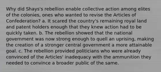 Why did Shays's rebellion enable collective action among elites of the colonies, ones who wanted to revise the Articles of Confederation? a. It scared the country's remaining royal land and patent holders enough that they knew action had to be quickly taken. b. The rebellion showed that the national government was now strong enough to quell an uprising, making the creation of a stronger central government a more attainable goal. c. The rebellion provided politicians who were already convinced of the Articles' inadequacy with the ammunition they needed to convince a broader public of the same.