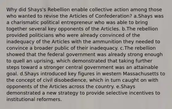 Why did Shays's Rebellion enable collective action among those who wanted to revise the Articles of Confederation? a.Shays was a charismatic political entrepreneur who was able to bring together several key opponents of the Articles. b.The rebellion provided politicians who were already convinced of the inadequacy of the Articles with the ammunition they needed to convince a broader public of their inadequacy. c.The rebellion showed that the federal government was already strong enough to quell an uprising, which demonstrated that taking further steps toward a stronger central government was an attainable goal. d.Shays introduced key figures in western Massachusetts to the concept of civil disobedience, which in turn caught on with opponents of the Articles across the country. e.Shays demonstrated a new strategy to provide selective incentives to institutional reformers.