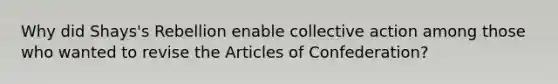 Why did Shays's Rebellion enable collective action among those who wanted to revise the Articles of Confederation?