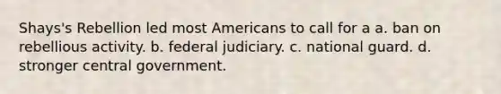 Shays's Rebellion led most Americans to call for a a. ban on rebellious activity. b. federal judiciary. c. national guard. d. stronger central government.