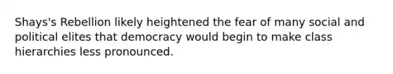 Shays's Rebellion likely heightened the fear of many social and political elites that democracy would begin to make class hierarchies less pronounced.