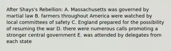 After Shays's Rebellion: A. Massachusetts was governed by martial law B. farmers throughout America were watched by local committees of safety C. England prepared for the possibility of resuming the war D. there were numerous calls promoting a stronger central government E. was attended by delegates from each state