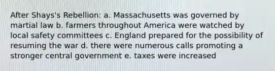 After Shays's Rebellion: a. Massachusetts was governed by martial law b. farmers throughout America were watched by local safety committees c. England prepared for the possibility of resuming the war d. there were numerous calls promoting a stronger central government e. taxes were increased