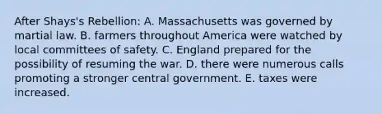 After Shays's Rebellion: A. Massachusetts was governed by martial law. B. farmers throughout America were watched by local committees of safety. C. England prepared for the possibility of resuming the war. D. there were numerous calls promoting a stronger central government. E. taxes were increased.