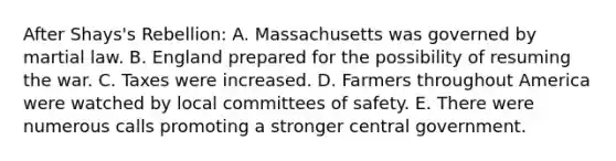 After Shays's Rebellion: A. Massachusetts was governed by martial law. B. England prepared for the possibility of resuming the war. C. Taxes were increased. D. Farmers throughout America were watched by local committees of safety. E. There were numerous calls promoting a stronger central government.