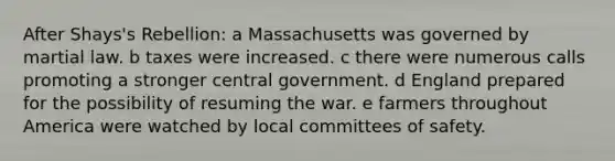 After Shays's Rebellion: a Massachusetts was governed by martial law. b taxes were increased. c there were numerous calls promoting a stronger central government. d England prepared for the possibility of resuming the war. e farmers throughout America were watched by local committees of safety.