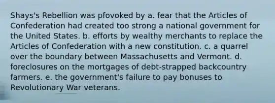 Shays's Rebellion was pfovoked by a. fear that the Articles of Confederation had created too strong a national government for the United States. b. efforts by wealthy merchants to replace the Articles of Confederation with a new constitution. c. a quarrel over the boundary between Massachusetts and Vermont. d. foreclosures on the mortgages of debt-strapped backcountry farmers. e. the government's failure to pay bonuses to Revolutionary War veterans.