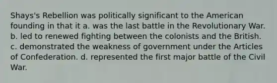 Shays's Rebellion was politically significant to the American founding in that it a. was the last battle in the Revolutionary War. b. led to renewed fighting between the colonists and the British. c. demonstrated the weakness of government under <a href='https://www.questionai.com/knowledge/k5NDraRCFC-the-articles-of-confederation' class='anchor-knowledge'>the articles of confederation</a>. d. represented the first major battle of the Civil War.