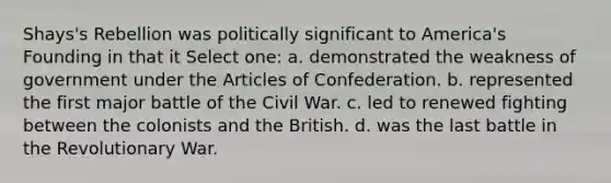 Shays's Rebellion was politically significant to America's Founding in that it Select one: a. demonstrated the weakness of government under the Articles of Confederation. b. represented the first major battle of the Civil War. c. led to renewed fighting between the colonists and the British. d. was the last battle in the Revolutionary War.