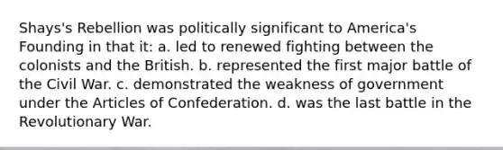 Shays's Rebellion was politically significant to America's Founding in that it: a. led to renewed fighting between the colonists and the British. b. represented the first major battle of the Civil War. c. demonstrated the weakness of government under the Articles of Confederation. d. was the last battle in the Revolutionary War.