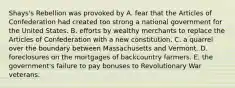 Shays's Rebellion was provoked by A. fear that the Articles of Confederation had created too strong a national government for the United States. B. efforts by wealthy merchants to replace the Articles of Confederation with a new constitution. C. a quarrel over the boundary between Massachusetts and Vermont. D. foreclosures on the mortgages of backcountry farmers. E. the government's failure to pay bonuses to Revolutionary War veterans.