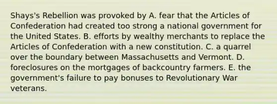 Shays's Rebellion was provoked by A. fear that the Articles of Confederation had created too strong a national government for the United States. B. efforts by wealthy merchants to replace the Articles of Confederation with a new constitution. C. a quarrel over the boundary between Massachusetts and Vermont. D. foreclosures on the mortgages of backcountry farmers. E. the government's failure to pay bonuses to Revolutionary War veterans.