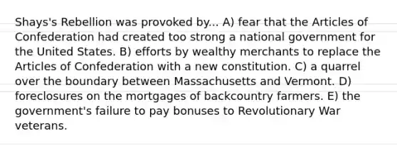 Shays's Rebellion was provoked by... A) fear that the Articles of Confederation had created too strong a national government for the United States. B) efforts by wealthy merchants to replace the Articles of Confederation with a new constitution. C) a quarrel over the boundary between Massachusetts and Vermont. D) foreclosures on the mortgages of backcountry farmers. E) the government's failure to pay bonuses to Revolutionary War veterans.