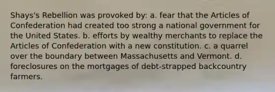 Shays's Rebellion was provoked by: a. fear that the Articles of Confederation had created too strong a national government for the United States. b. efforts by wealthy merchants to replace the Articles of Confederation with a new constitution. c. a quarrel over the boundary between Massachusetts and Vermont. d. foreclosures on the mortgages of debt-strapped backcountry farmers.