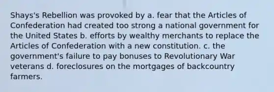 Shays's Rebellion was provoked by a. fear that the Articles of Confederation had created too strong a national government for the United States b. efforts by wealthy merchants to replace the Articles of Confederation with a new constitution. c. the government's failure to pay bonuses to Revolutionary War veterans d. foreclosures on the mortgages of backcountry farmers.