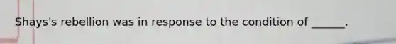 Shays's rebellion was in response to the condition of ______.