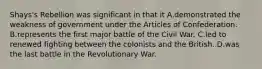 Shays's Rebellion was significant in that it A.demonstrated the weakness of government under the Articles of Confederation. B.represents the first major battle of the Civil War. C.led to renewed fighting between the colonists and the British. D.was the last battle in the Revolutionary War.